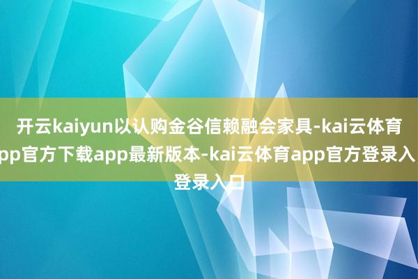 开云kaiyun以认购金谷信赖融会家具-kai云体育app官方下载app最新版本-kai云体育app官方登录入口