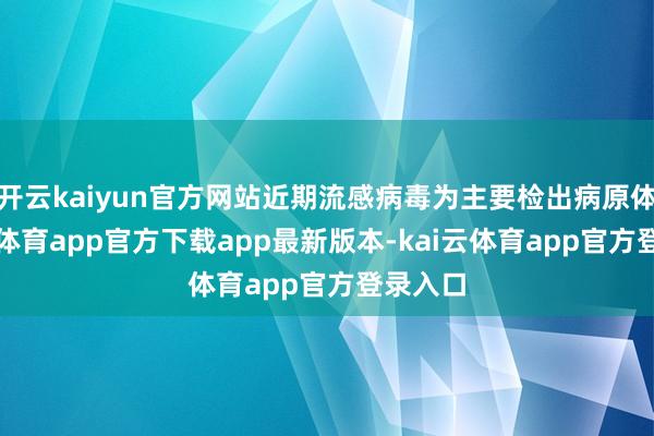 开云kaiyun官方网站近期流感病毒为主要检出病原体-kai云体育app官方下载app最新版本-kai云体育app官方登录入口