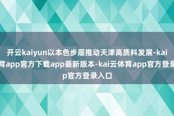 开云kaiyun以本色步履推动天津高质料发展-kai云体育app官方下载app最新版本-kai云体育app官方登录入口