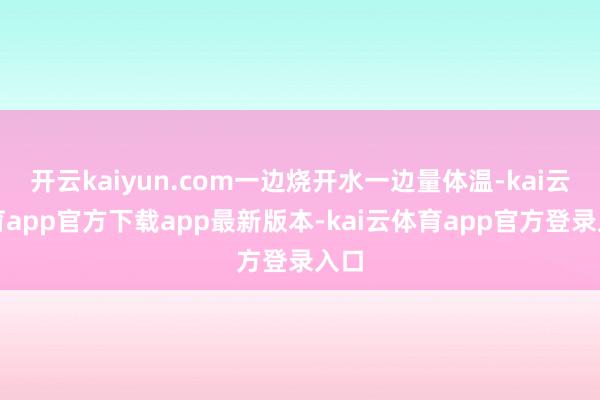 开云kaiyun.com一边烧开水一边量体温-kai云体育app官方下载app最新版本-kai云体育app官方登录入口