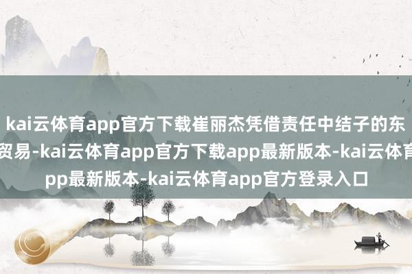 kai云体育app官方下载崔丽杰凭借责任中结子的东谈主脉运转下海做贸易-kai云体育app官方下载app最新版本-kai云体育app官方登录入口