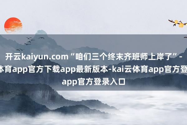 开云kaiyun.com“咱们三个终末齐班师上岸了”-kai云体育app官方下载app最新版本-kai云体育app官方登录入口
