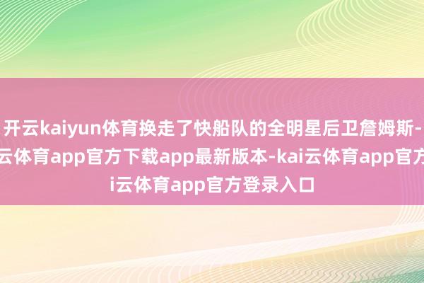 开云kaiyun体育换走了快船队的全明星后卫詹姆斯-哈登-kai云体育app官方下载app最新版本-kai云体育app官方登录入口