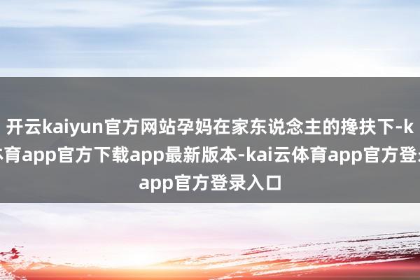 开云kaiyun官方网站孕妈在家东说念主的搀扶下-kai云体育app官方下载app最新版本-kai云体育app官方登录入口