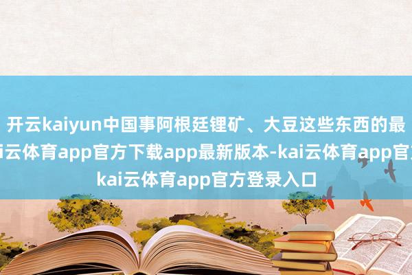 开云kaiyun中国事阿根廷锂矿、大豆这些东西的最大买家-kai云体育app官方下载app最新版本-kai云体育app官方登录入口
