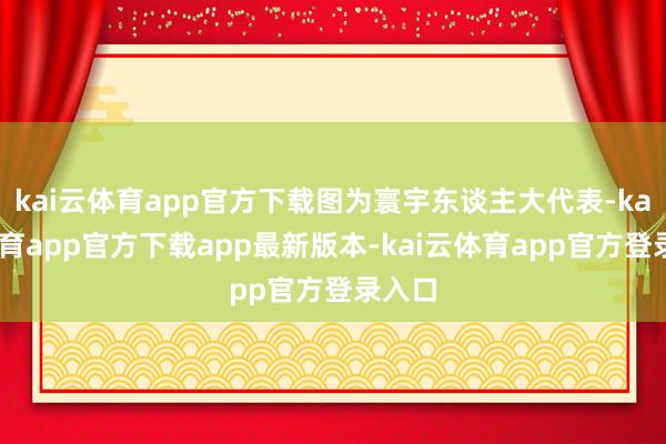 kai云体育app官方下载图为寰宇东谈主大代表-kai云体育app官方下载app最新版本-kai云体育app官方登录入口
