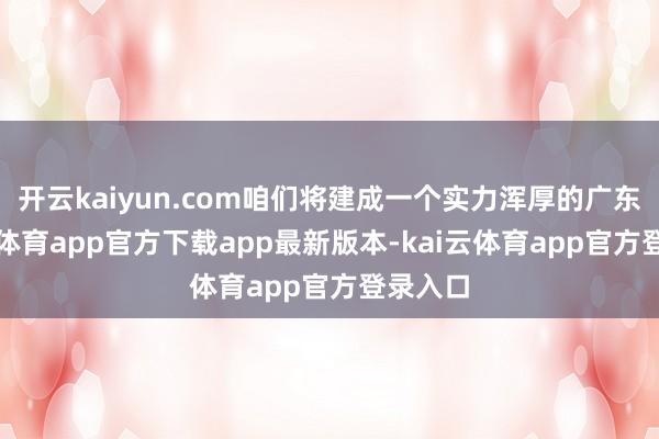 开云kaiyun.com咱们将建成一个实力浑厚的广东-kai云体育app官方下载app最新版本-kai云体育app官方登录入口